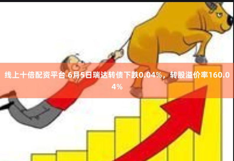 线上十倍配资平台 6月5日瑞达转债下跌0.04%，转股溢价率160.04%