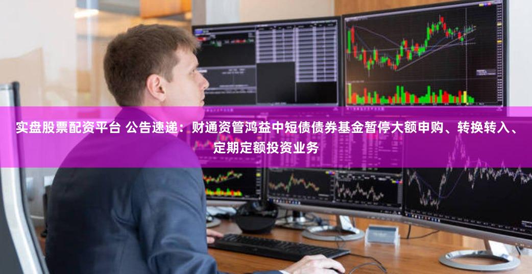 实盘股票配资平台 公告速递：财通资管鸿益中短债债券基金暂停大额申购、转换转入、定期定额投资业务