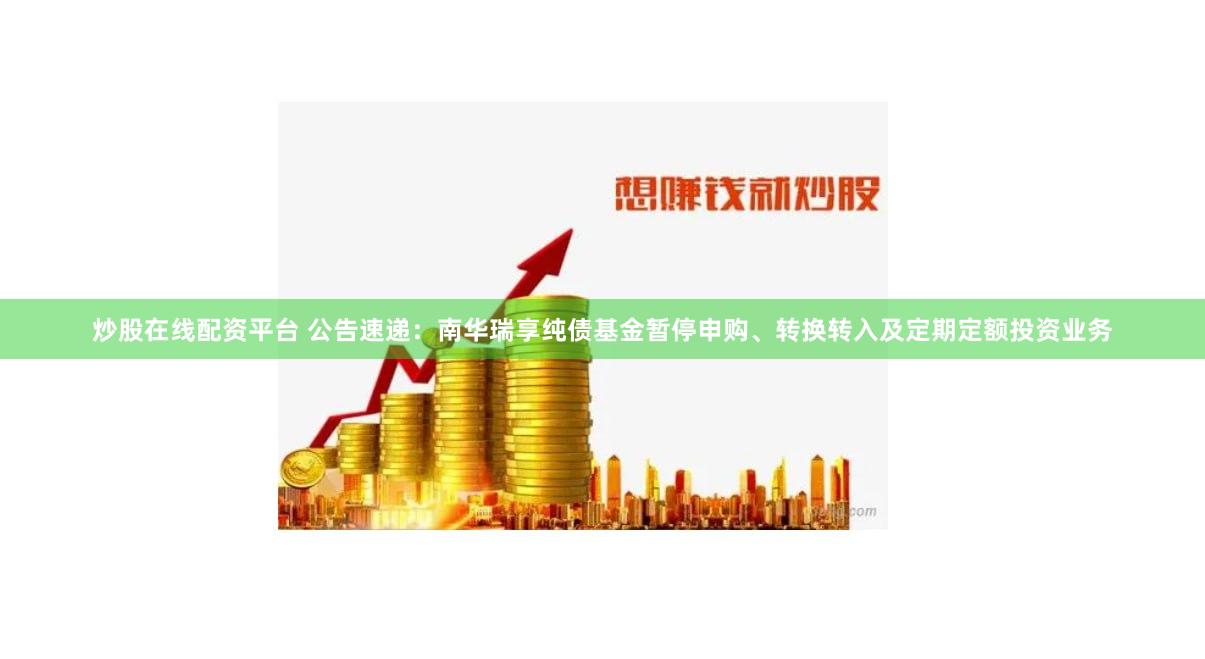 炒股在线配资平台 公告速递：南华瑞享纯债基金暂停申购、转换转入及定期定额投资业务