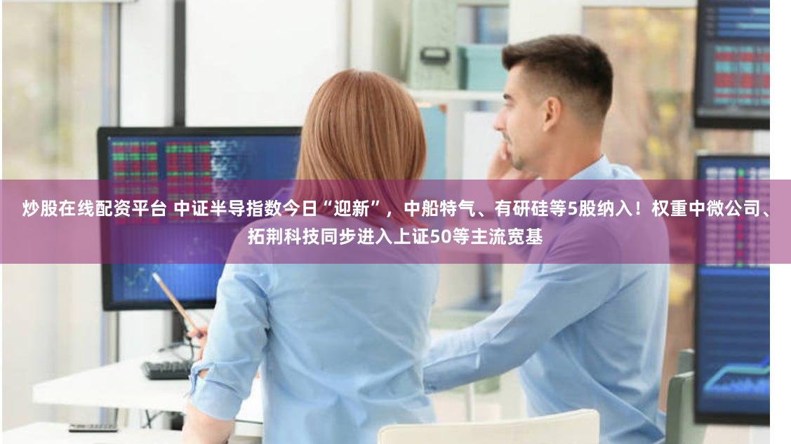 炒股在线配资平台 中证半导指数今日“迎新”，中船特气、有研硅等5股纳入！权重中微公司、拓荆科技同步进入上证50等主流宽基