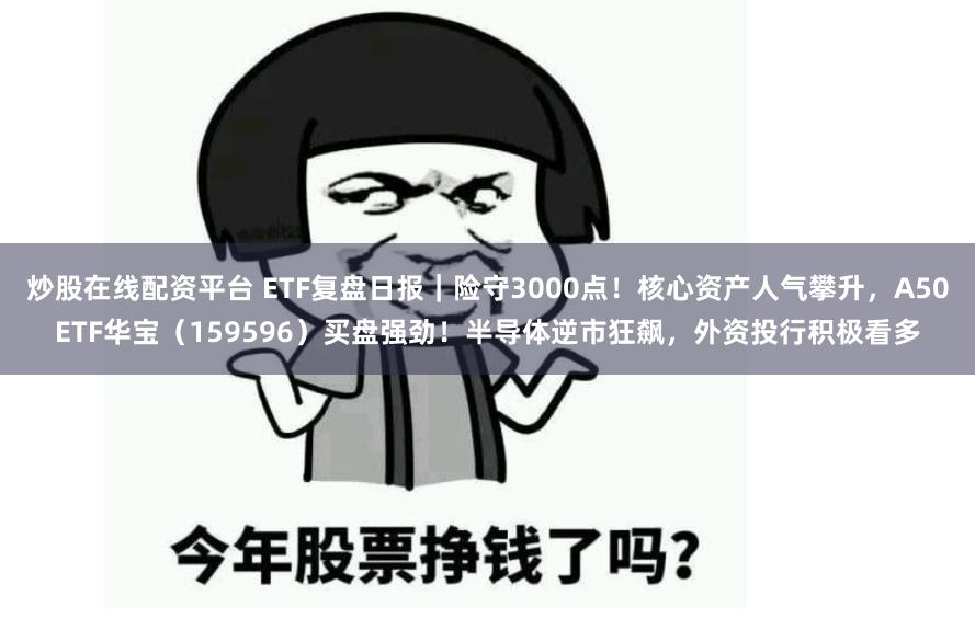 炒股在线配资平台 ETF复盘日报｜险守3000点！核心资产人气攀升，A50ETF华宝（159596）买盘强劲！半导体逆市狂飙，外资投行积极看多