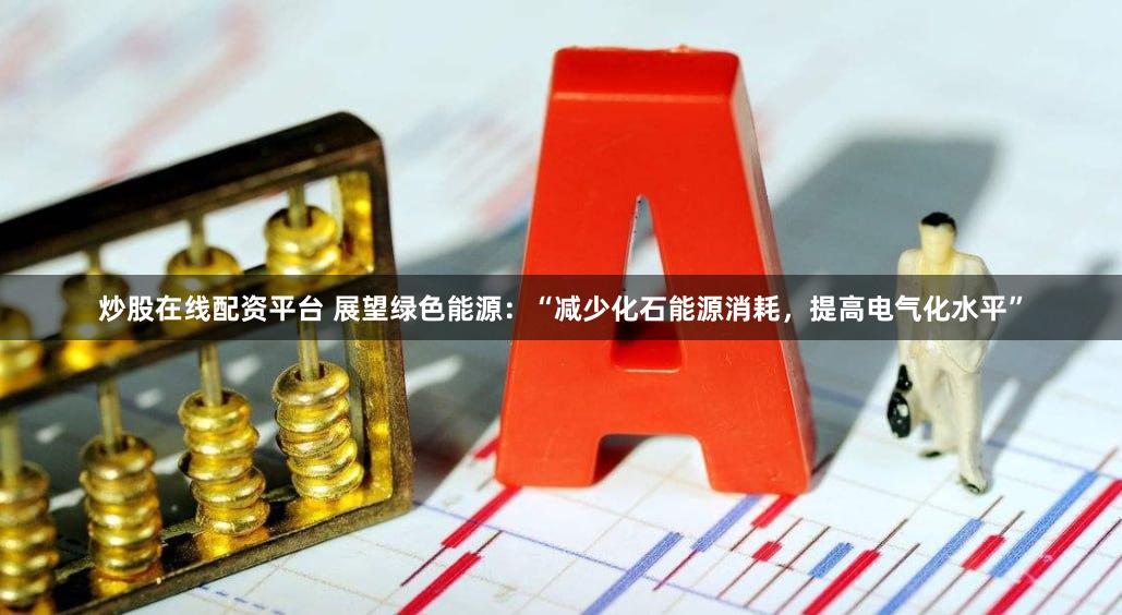 炒股在线配资平台 展望绿色能源：“减少化石能源消耗，提高电气化水平”