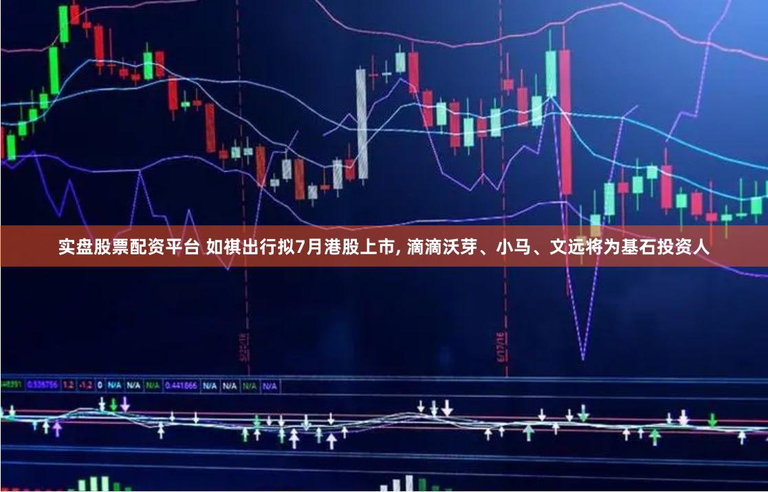 实盘股票配资平台 如祺出行拟7月港股上市, 滴滴沃芽、小马、文远将为基石投资人