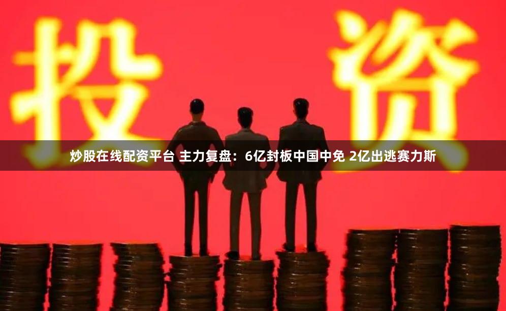 炒股在线配资平台 主力复盘：6亿封板中国中免 2亿出逃赛力斯