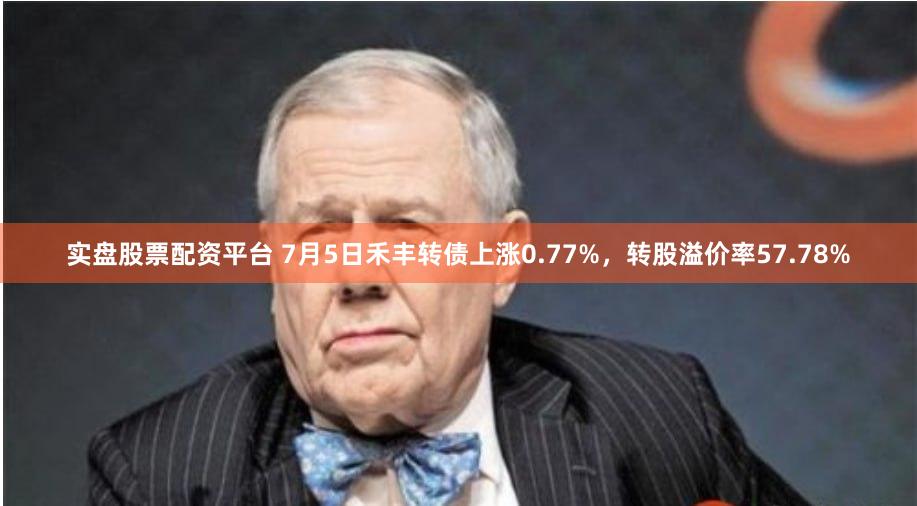实盘股票配资平台 7月5日禾丰转债上涨0.77%，转股溢价率57.78%