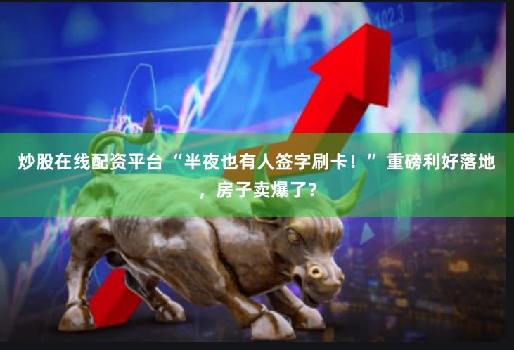 炒股在线配资平台 “半夜也有人签字刷卡！” 重磅利好落地，房子卖爆了？