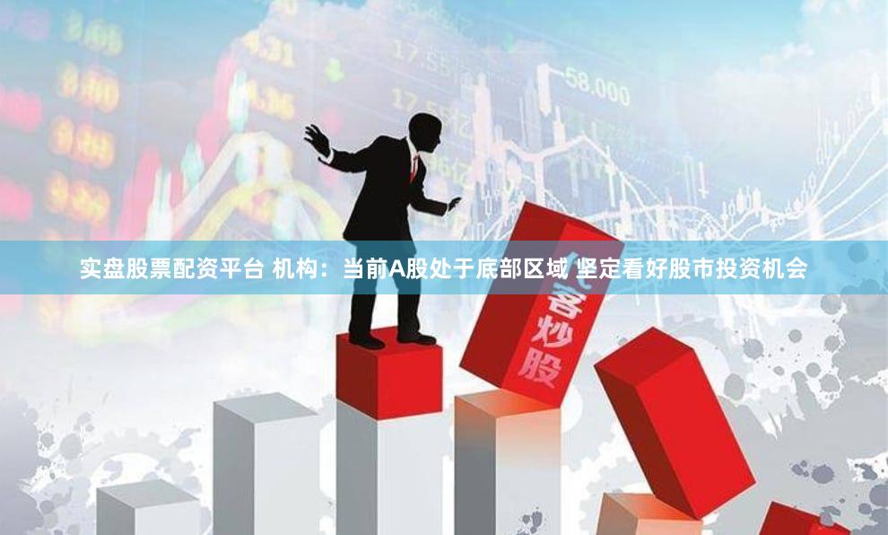 实盘股票配资平台 机构：当前A股处于底部区域 坚定看好股市投资机会