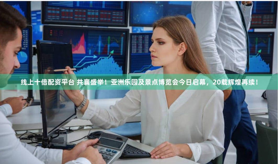 线上十倍配资平台 共襄盛举！亚洲乐园及景点博览会今日启幕，20载辉煌再续！
