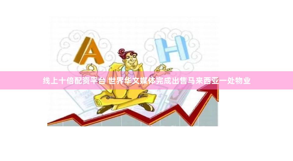 线上十倍配资平台 世界华文媒体完成出售马来西亚一处物业