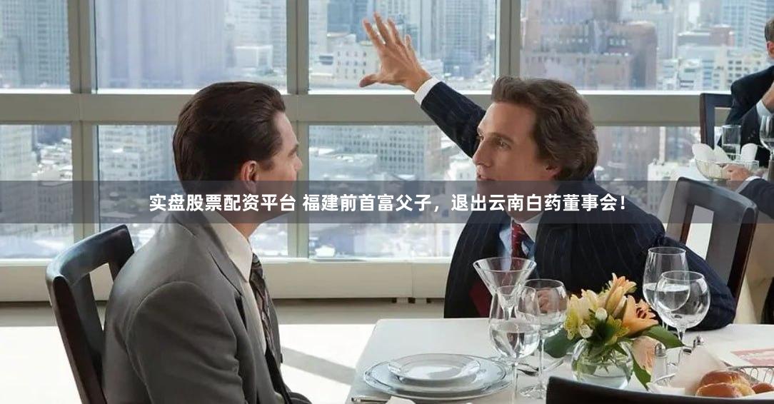 实盘股票配资平台 福建前首富父子，退出云南白药董事会！
