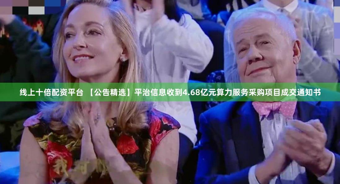 线上十倍配资平台 【公告精选】平治信息收到4.68亿元算力服务采购项目成交通知书