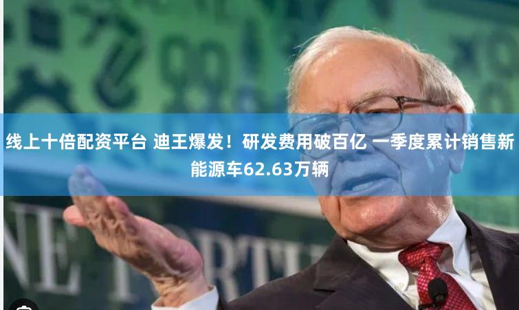线上十倍配资平台 迪王爆发！研发费用破百亿 一季度累计销售新能源车62.63万辆