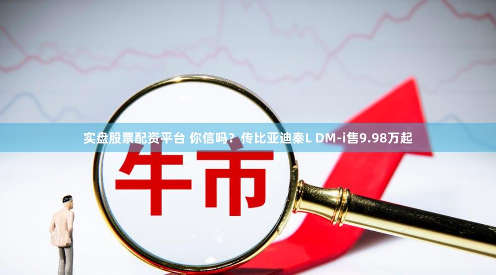 实盘股票配资平台 你信吗？传比亚迪秦L DM-i售9.98万起