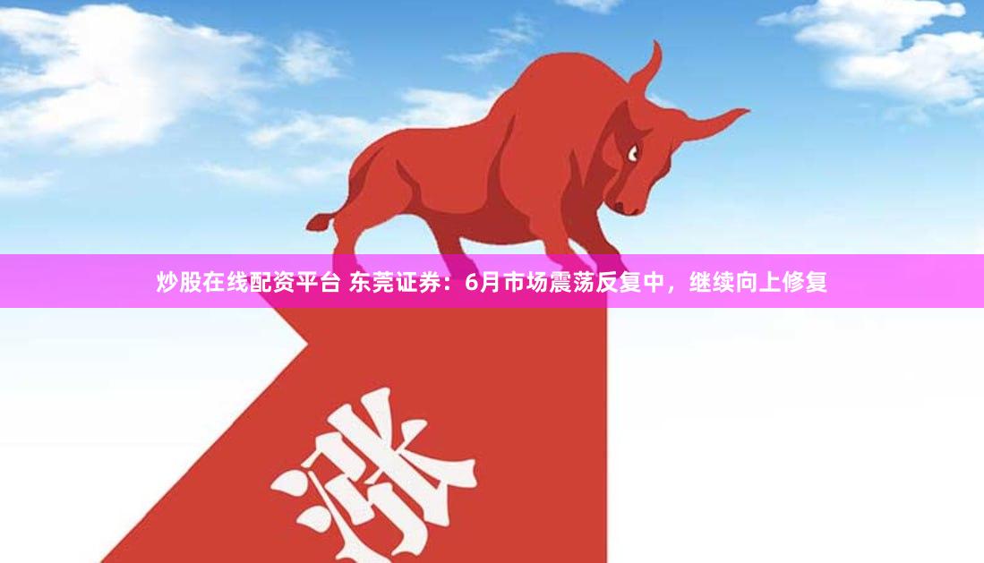 炒股在线配资平台 东莞证券：6月市场震荡反复中，继续向上修复