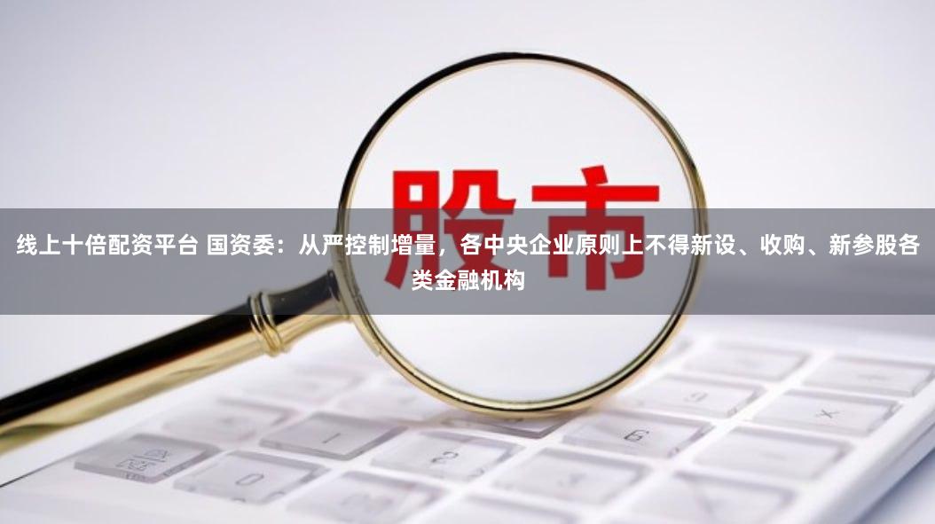 线上十倍配资平台 国资委：从严控制增量，各中央企业原则上不得新设、收购、新参股各类金融机构