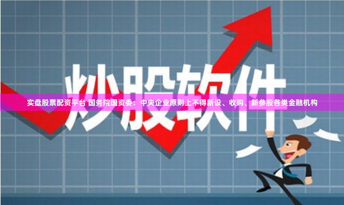 实盘股票配资平台 国务院国资委：中央企业原则上不得新设、收购、新参股各类金融机构