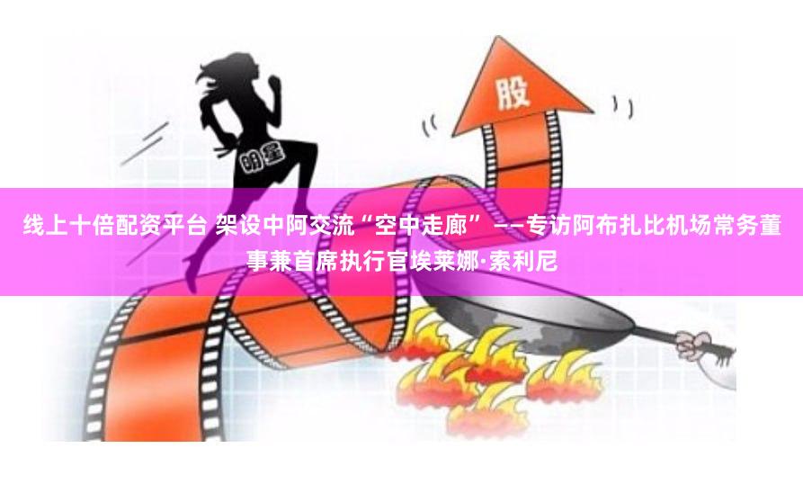 线上十倍配资平台 架设中阿交流“空中走廊” ——专访阿布扎比机场常务董事兼首席执行官埃莱娜·索利尼