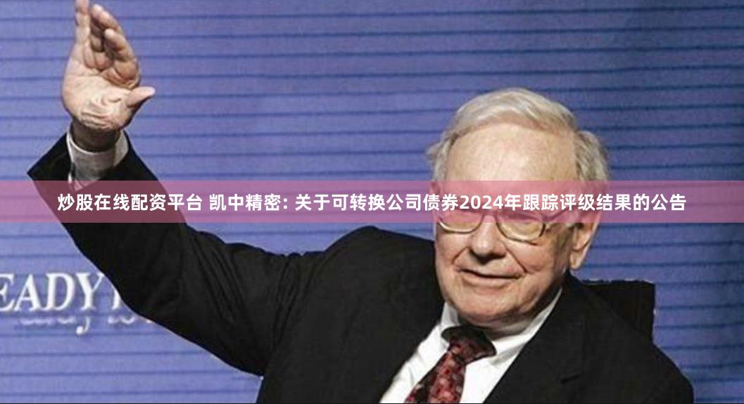 炒股在线配资平台 凯中精密: 关于可转换公司债券2024年跟踪评级结果的公告