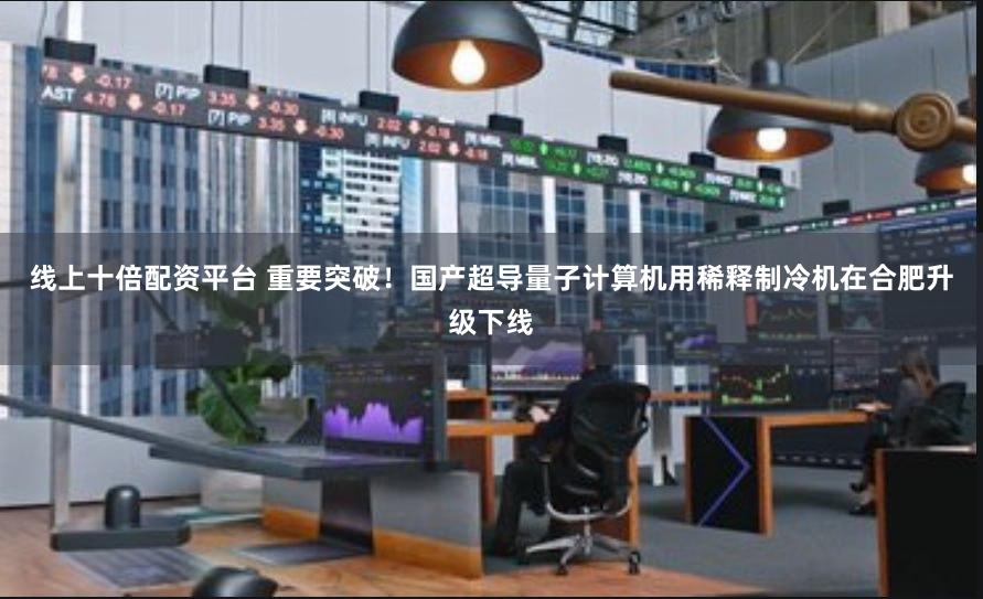 线上十倍配资平台 重要突破！国产超导量子计算机用稀释制冷机在合肥升级下线