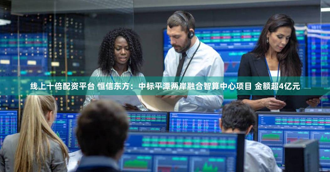 线上十倍配资平台 恒信东方：中标平潭两岸融合智算中心项目 金额超4亿元