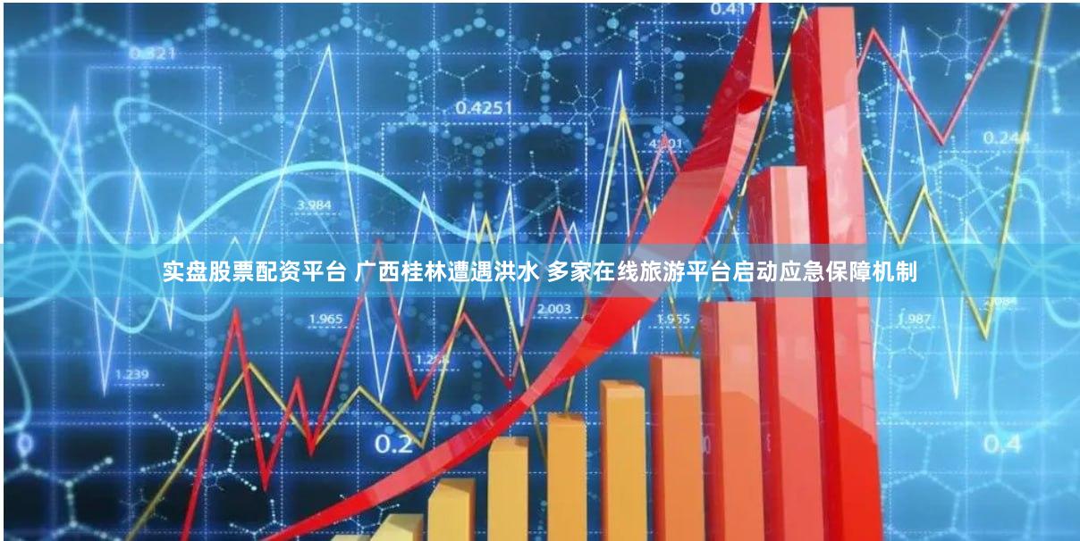 实盘股票配资平台 广西桂林遭遇洪水 多家在线旅游平台启动应急保障机制