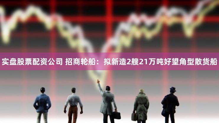 实盘股票配资公司 招商轮船：拟新造2艘21万吨好望角型散货船
