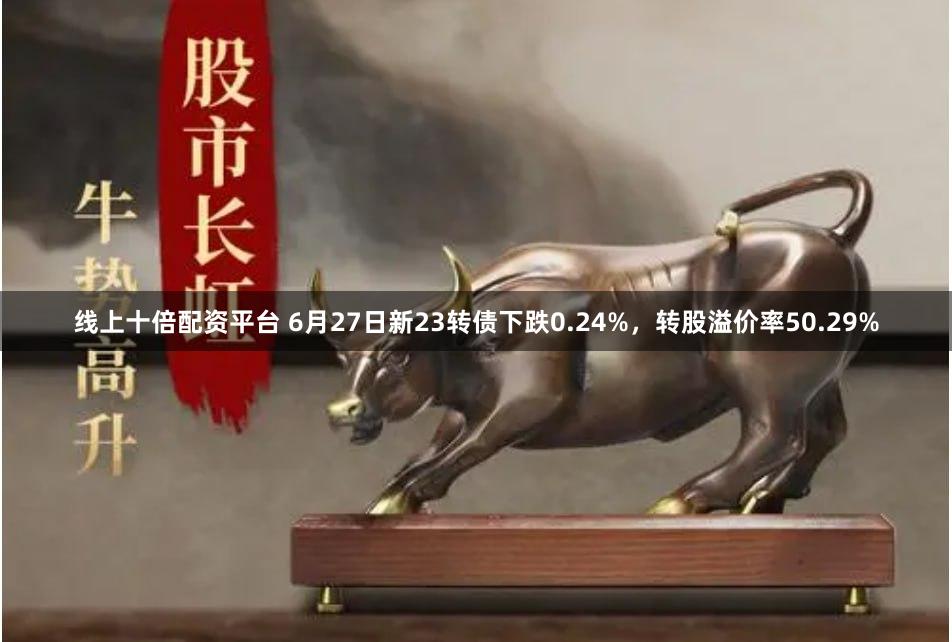 线上十倍配资平台 6月27日新23转债下跌0.24%，转股溢价率50.29%