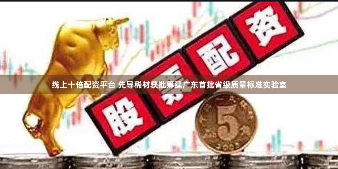 线上十倍配资平台 先导稀材获批筹建广东首批省级质量标准实验室