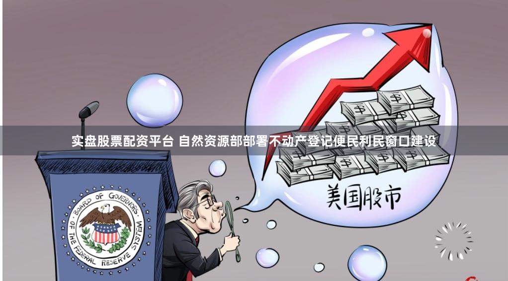实盘股票配资平台 自然资源部部署不动产登记便民利民窗口建设