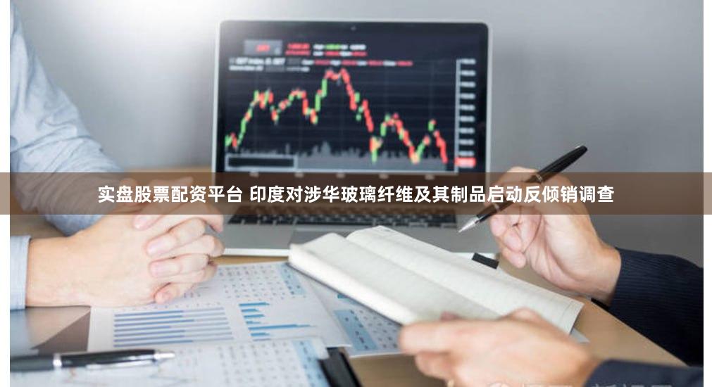 实盘股票配资平台 印度对涉华玻璃纤维及其制品启动反倾销调查