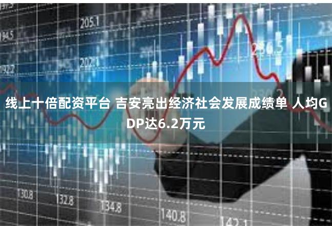 线上十倍配资平台 吉安亮出经济社会发展成绩单 人均GDP达6.2万元