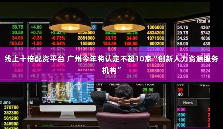 线上十倍配资平台 广州今年将认定不超10家“创新人力资源服务机构”