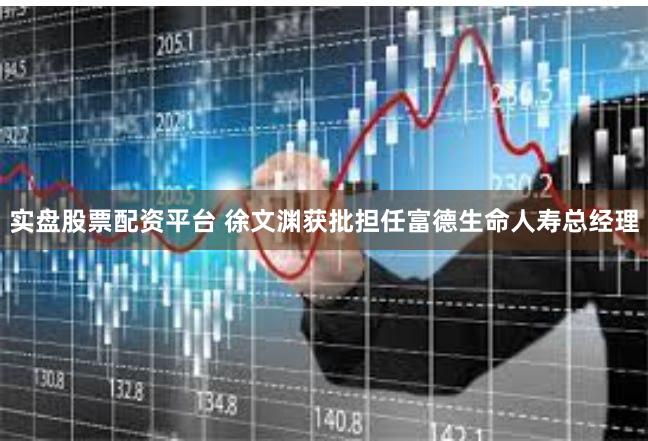 实盘股票配资平台 徐文渊获批担任富德生命人寿总经理