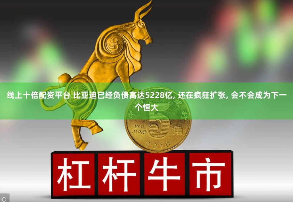 线上十倍配资平台 比亚迪已经负债高达5228亿, 还在疯狂扩张, 会不会成为下一个恒大