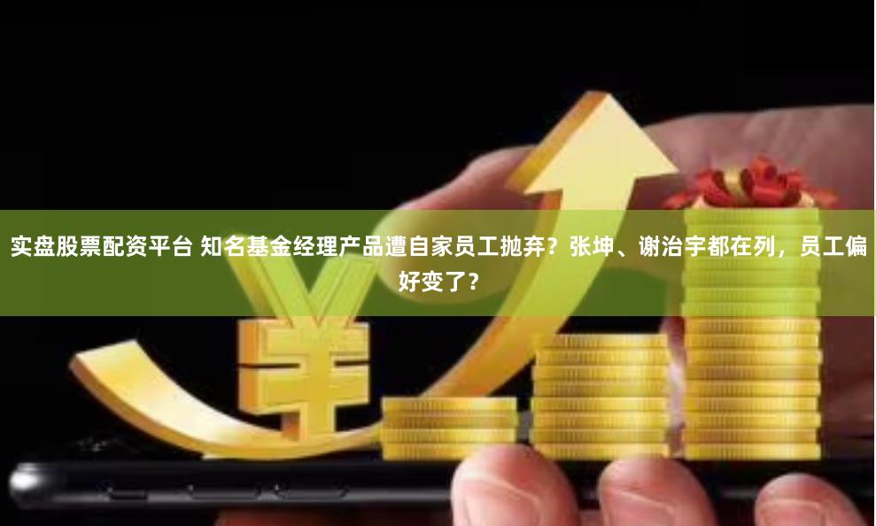 实盘股票配资平台 知名基金经理产品遭自家员工抛弃？张坤、谢治宇都在列，员工偏好变了？