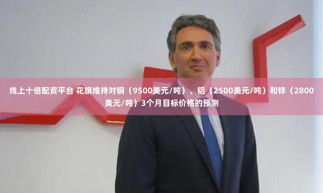 线上十倍配资平台 花旗维持对铜（9500美元/吨）、铝（2500美元/吨）和锌（2800美元/吨）3个月目标价格的预测