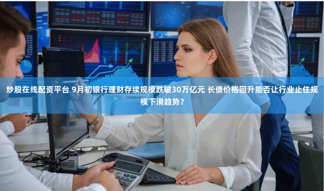 炒股在线配资平台 9月初银行理财存续规模跌破30万亿元 长债价格回升能否让行业止住规模下滑趋势？