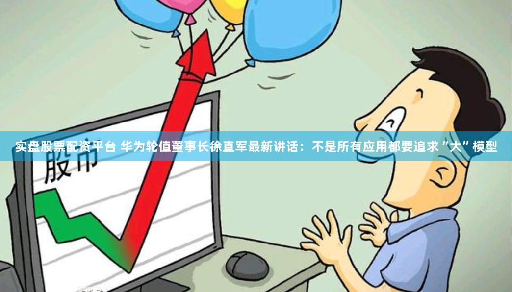 实盘股票配资平台 华为轮值董事长徐直军最新讲话：不是所有应用都要追求“大”模型