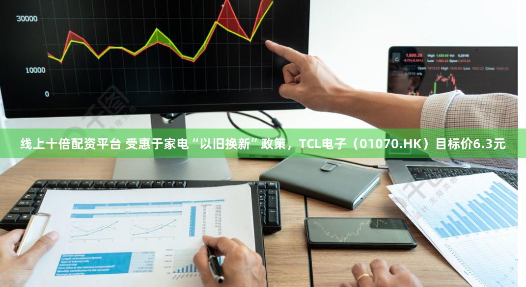 线上十倍配资平台 受惠于家电“以旧换新”政策，TCL电子（01070.HK）目标价6.3元