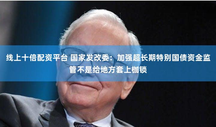 线上十倍配资平台 国家发改委：加强超长期特别国债资金监管不是给地方套上枷锁