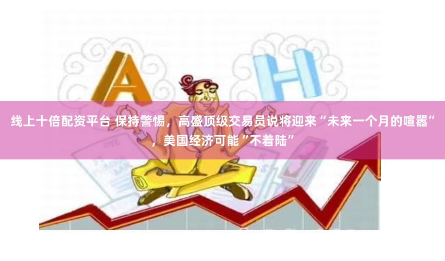 线上十倍配资平台 保持警惕，高盛顶级交易员说将迎来“未来一个月的喧嚣”，美国经济可能“不着陆”