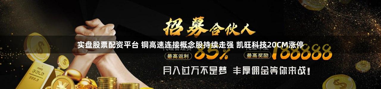 实盘股票配资平台 铜高速连接概念股持续走强 凯旺科技20CM涨停