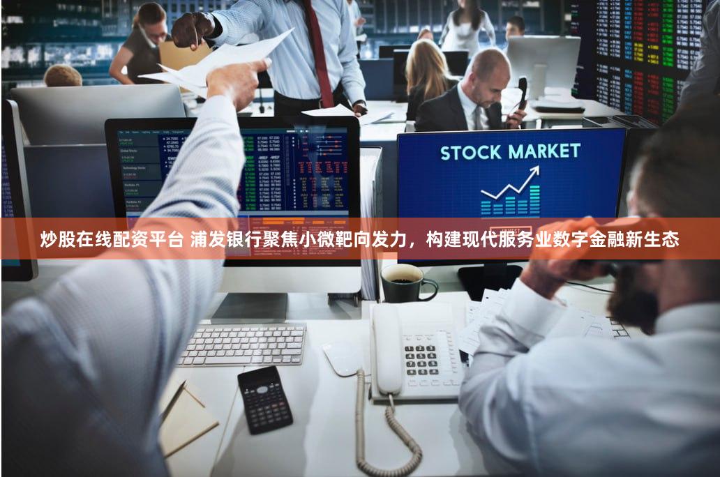 炒股在线配资平台 浦发银行聚焦小微靶向发力，构建现代服务业数字金融新生态