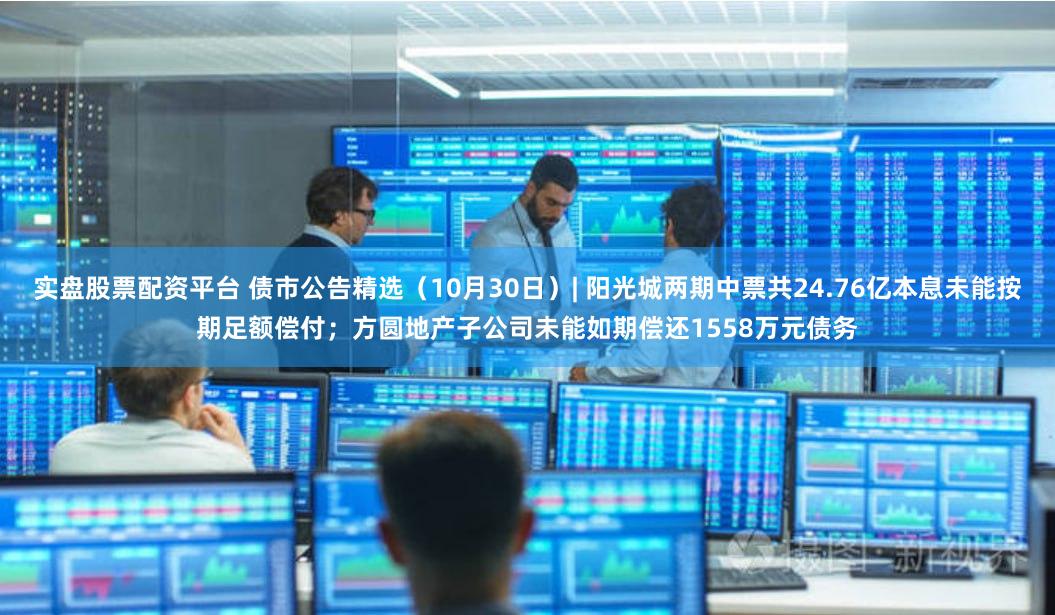 实盘股票配资平台 债市公告精选（10月30日）| 阳光城两期中票共24.76亿本息未能按期足额偿付；方圆地产子公司未能如期偿还1558万元债务