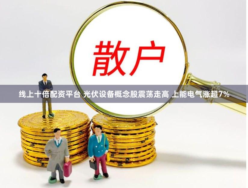 线上十倍配资平台 光伏设备概念股震荡走高 上能电气涨超7%