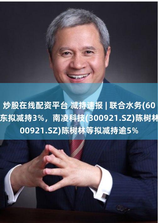 炒股在线配资平台 减持速报 | 联合水务(603291.SH)大股东拟减持3%，南凌科技(300921.SZ)陈树林等拟减持逾5%