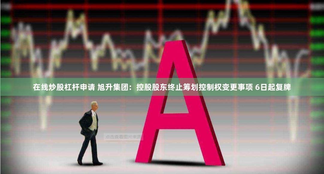 在线炒股杠杆申请 旭升集团：控股股东终止筹划控制权变更事项 6日起复牌