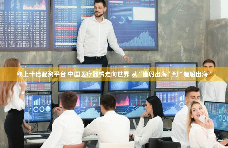 线上十倍配资平台 中国医疗器械走向世界 从“借船出海”到“造船出海”