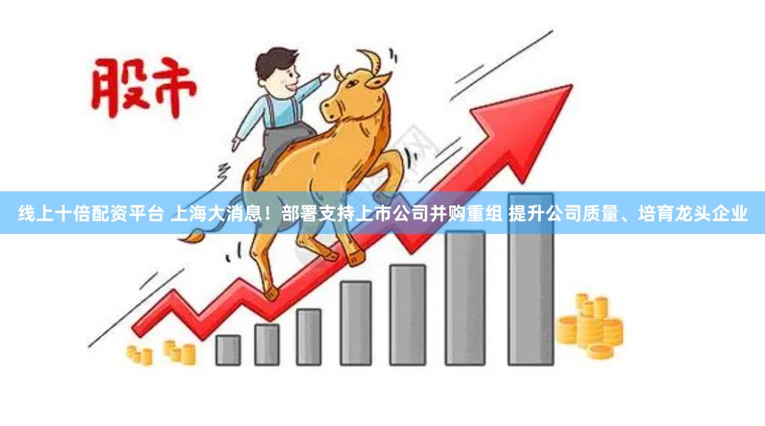 线上十倍配资平台 上海大消息！部署支持上市公司并购重组 提升公司质量、培育龙头企业