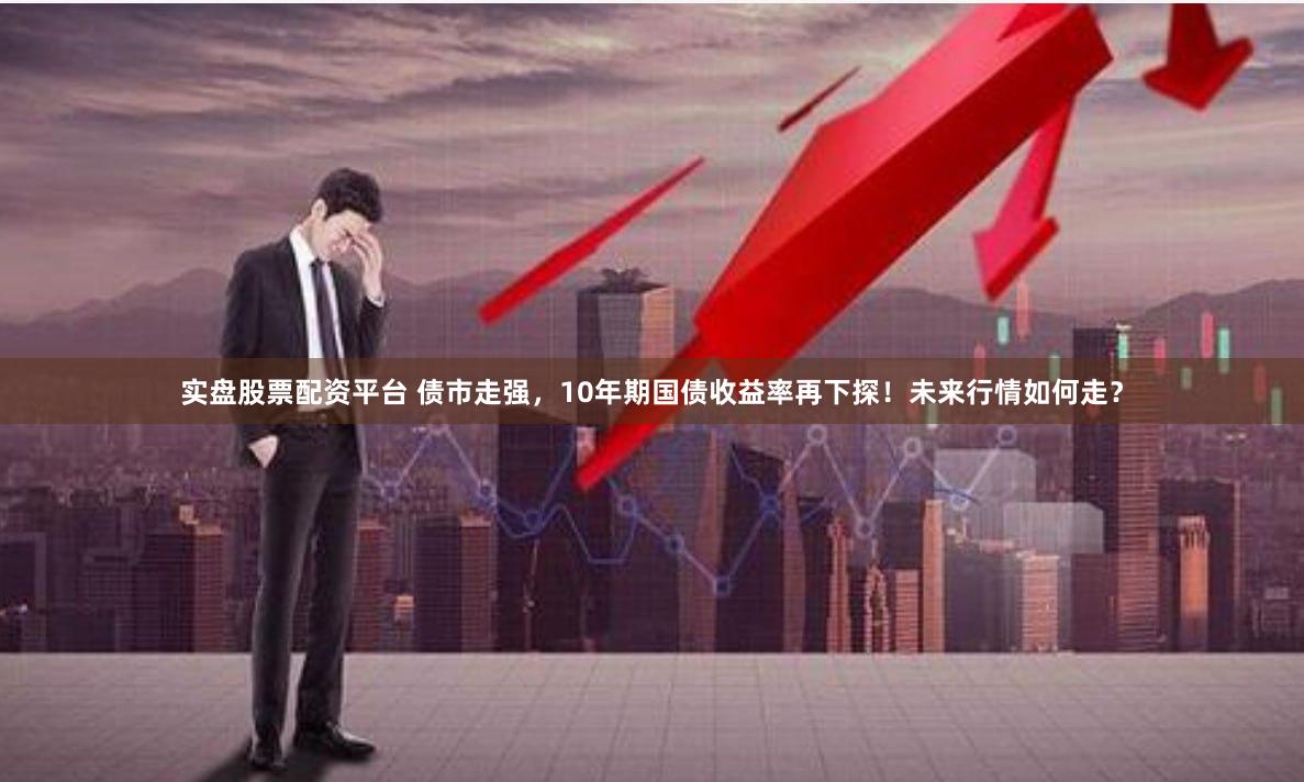 实盘股票配资平台 债市走强，10年期国债收益率再下探！未来行情如何走？